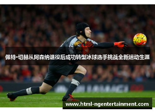 佩特·切赫从阿森纳退役后成功转型冰球选手挑战全新运动生涯